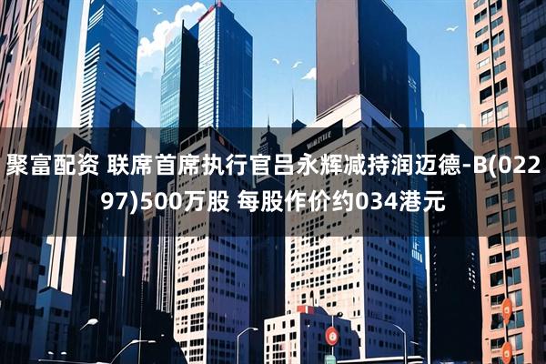 聚富配资 联席首席执行官吕永辉减持润迈德-B(02297)500万股 每股作价约034港元