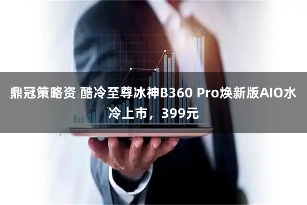 鼎冠策略资 酷冷至尊冰神B360 Pro焕新版AIO水冷上市，399元
