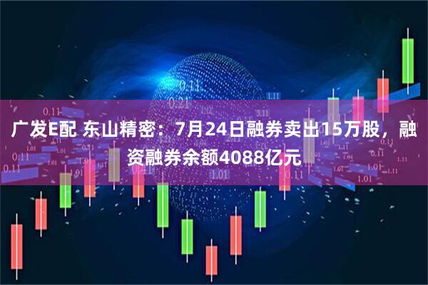 广发E配 东山精密：7月24日融券卖出15万股，融资融券余额4088亿元