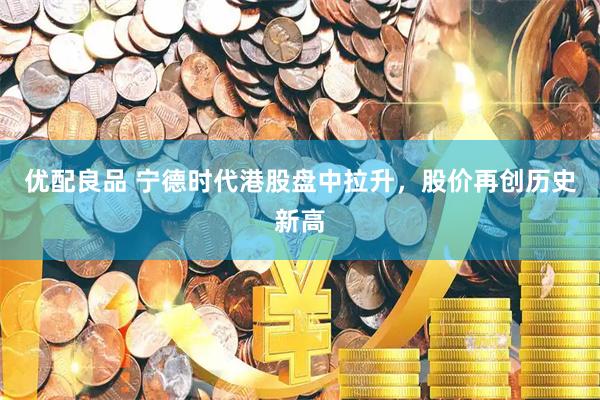 优配良品 宁德时代港股盘中拉升，股价再创历史新高