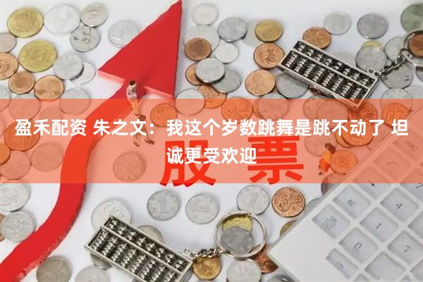 盈禾配资 朱之文：我这个岁数跳舞是跳不动了 坦诚更受欢迎