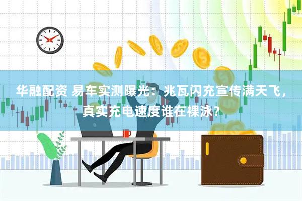 华融配资 易车实测曝光：兆瓦闪充宣传满天飞，真实充电速度谁在裸泳？