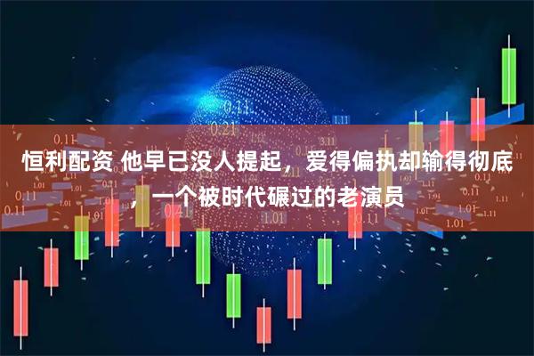 恒利配资 他早已没人提起，爱得偏执却输得彻底，一个被时代碾过的老演员
