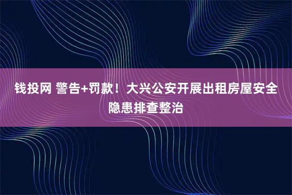 钱投网 警告+罚款！大兴公安开展出租房屋安全隐患排查整治