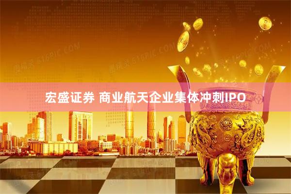 宏盛证券 商业航天企业集体冲刺IPO