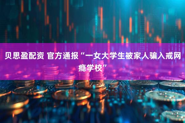 贝思盈配资 官方通报“一女大学生被家人骗入戒网瘾学校”