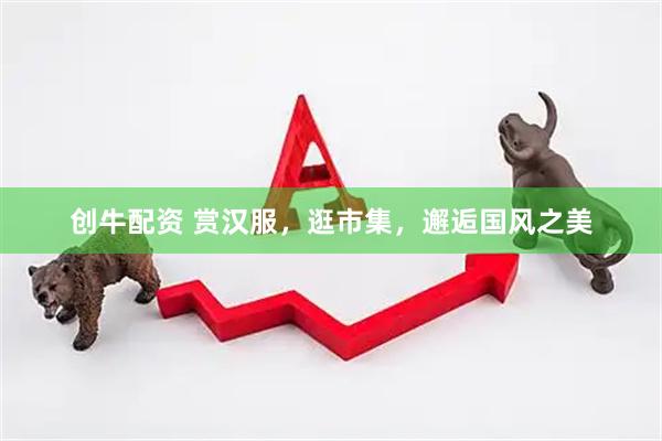 创牛配资 赏汉服，逛市集，邂逅国风之美
