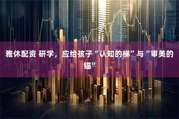 雅休配资 研学，应给孩子“认知的梯”与“审美的锚”