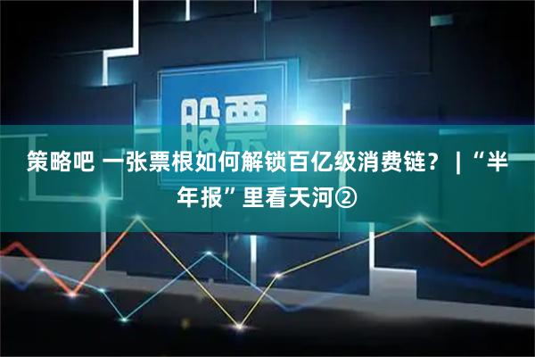策略吧 一张票根如何解锁百亿级消费链？ | “半年报”里看天河②