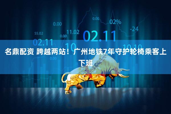 名鼎配资 跨越两站！广州地铁7年守护轮椅乘客上下班