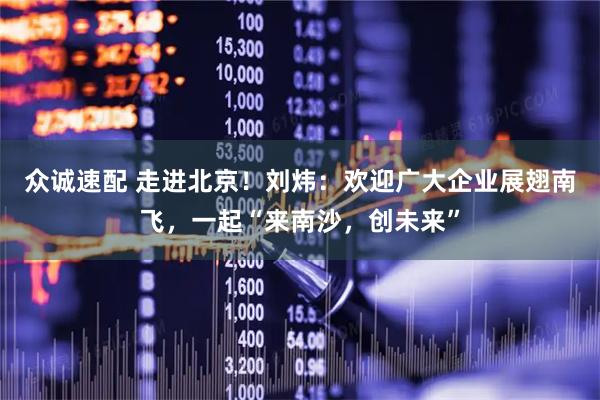 众诚速配 走进北京！刘炜：欢迎广大企业展翅南飞，一起“来南沙，创未来”