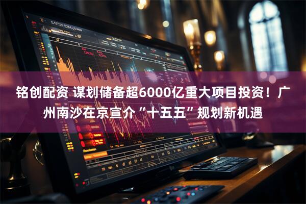 铭创配资 谋划储备超6000亿重大项目投资！广州南沙在京宣介“十五五”规划新机遇