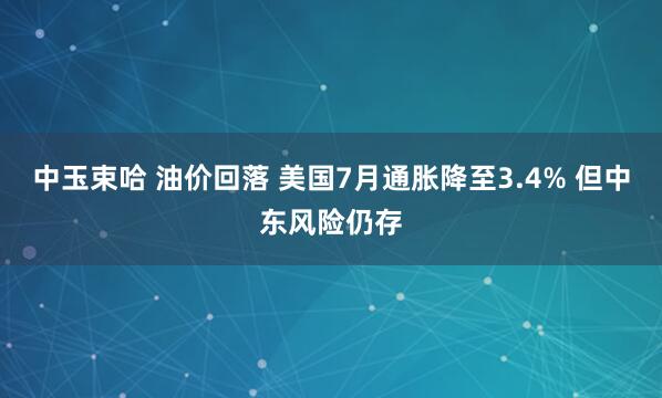中玉束哈 油价回落 美国7月通胀降至3.4% 但中东风险仍存
