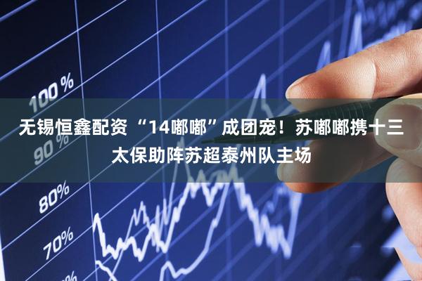 无锡恒鑫配资 “14嘟嘟”成团宠！苏嘟嘟携十三太保助阵苏超泰州队主场