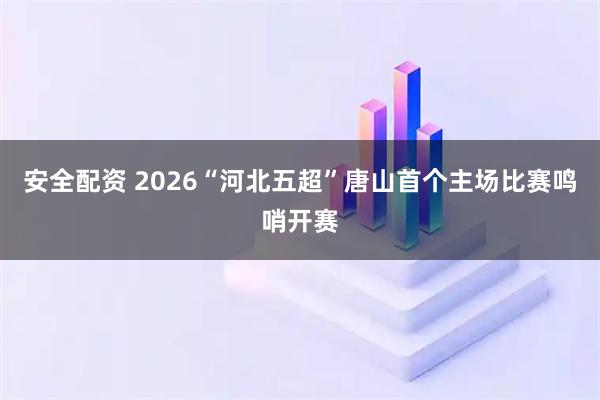 安全配资 2026“河北五超”唐山首个主场比赛鸣哨开赛