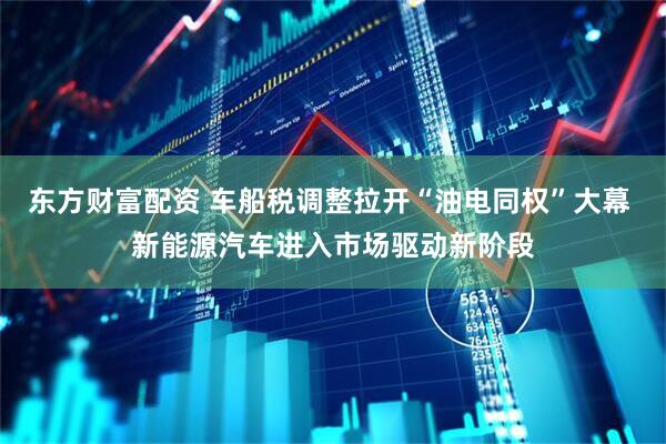 东方财富配资 车船税调整拉开“油电同权”大幕 新能源汽车进入市场驱动新阶段